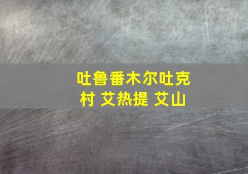 吐鲁番木尔吐克村 艾热提 艾山